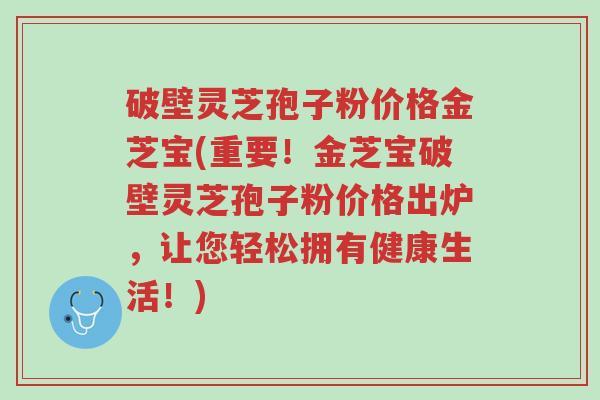 破壁灵芝孢子粉价格金芝宝(重要!金芝宝破壁灵芝孢子粉价格出炉,让您轻松拥有健康生活!)-第1张图片-超越 破壁灵芝孢子粉价格金芝宝(重要!金芝宝破壁灵芝孢子粉价格出炉,让您轻松拥有健康生活!)-第1张图片-超越