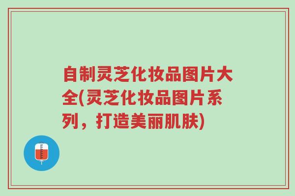 自制灵芝化妆品图片大全(灵芝化妆品图片系列,打造美丽肌肤)-第1张图片-超越 自制灵芝化妆品图片大全(灵芝化妆品图片系列,打造美丽肌肤)-第1张图片-超越