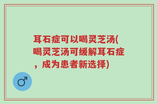 耳石症可以喝灵芝汤(喝灵芝汤可缓解耳石症，成为患者新选择)-第1张图片-超越