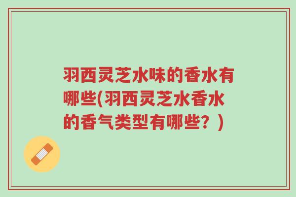 羽西灵芝水味的香水有哪些(羽西灵芝水香水的香气类型有哪些?)-第1张图片-超越 羽西灵芝水味的香水有哪些(羽西灵芝水香水的香气类型有哪些?)-第1张图片-超越