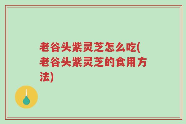 老谷头紫灵芝怎么吃(老谷头紫灵芝的食用方法)-第1张图片-超越