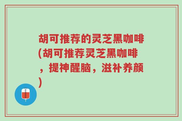 胡可推荐的灵芝黑咖啡(胡可推荐灵芝黑咖啡,提神醒脑,滋补养颜)-第1张图片-超越 胡可推荐的灵芝黑咖啡(胡可推荐灵芝黑咖啡,提神醒脑,滋补养颜)-第1张图片-超越