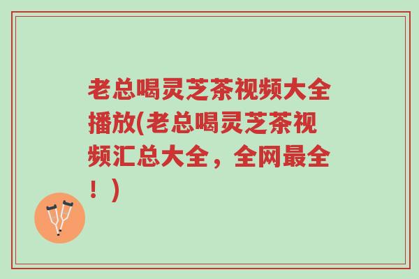 老总喝灵芝茶视频大全播放(老总喝灵芝茶视频汇总大全,全网最全!)-第1张图片-超越 老总喝灵芝茶视频大全播放(老总喝灵芝茶视频汇总大全,全网最全!)-第1张图片-超越