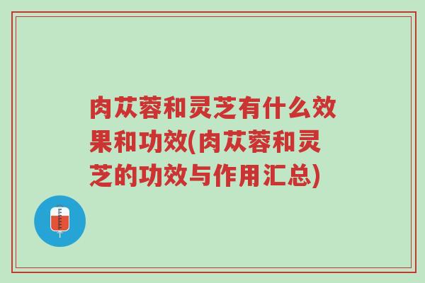 肉苁蓉和灵芝有什么效果和功效(肉苁蓉和灵芝的功效与作用汇总)-第1张图片-超越 肉苁蓉和灵芝有什么效果和功效(肉苁蓉和灵芝的功效与作用汇总)-第1张图片-超越