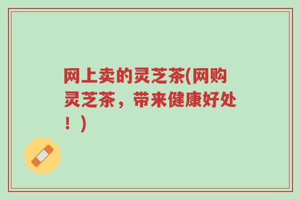 网上卖的灵芝茶(网购灵芝茶,带来健康好处!)-第1张图片-超越 网上卖的灵芝茶(网购灵芝茶,带来健康好处!)-第1张图片-超越