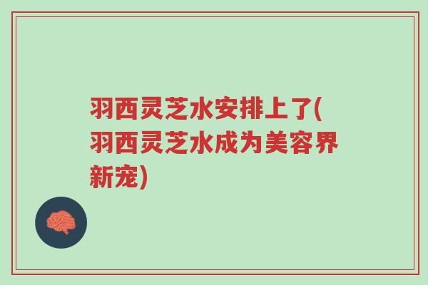 羽西灵芝水安排上了(羽西灵芝水成为美容界新宠)-第1张图片-超越 羽西灵芝水安排上了(羽西灵芝水成为美容界新宠)-第1张图片-超越