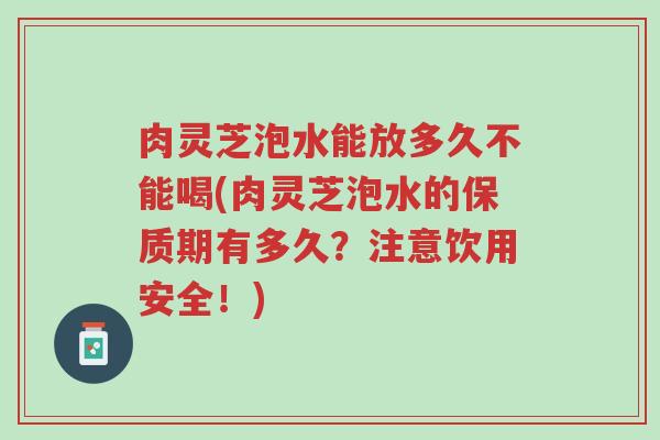 肉灵芝泡水能放多久不能喝(肉灵芝泡水的保质期有多久?注意饮用安全!)-第1张图片-超越 肉灵芝泡水能放多久不能喝(肉灵芝泡水的保质期有多久?注意饮用安全!)-第1张图片-超越