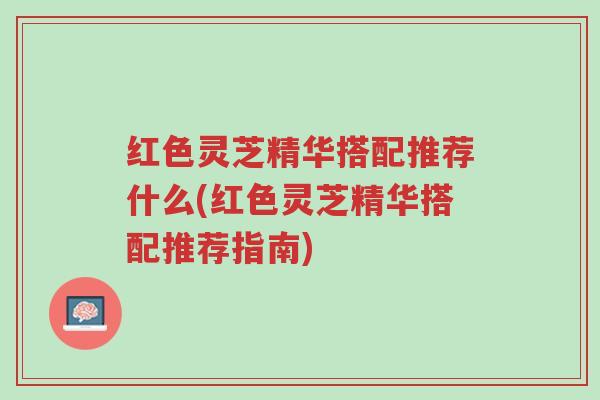 红色灵芝精华搭配推荐什么(红色灵芝精华搭配推荐指南)-第1张图片-超越 红色灵芝精华搭配推荐什么(红色灵芝精华搭配推荐指南)-第1张图片-超越