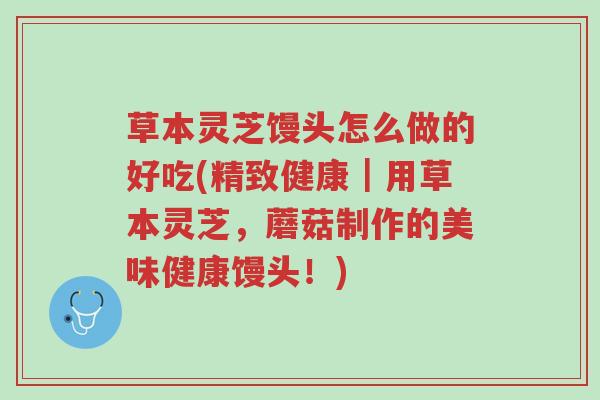 草本灵芝馒头怎么做的好吃(精致健康｜用草本灵芝，蘑菇制作的美味健康馒头！)-第1张图片-超越