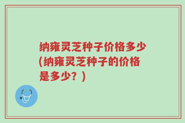 纳雍灵芝种子价格多少(纳雍灵芝种子的价格是多少？)-第1张图片-超越