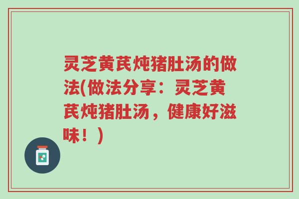 灵芝黄芪炖猪肚汤的做法(做法分享:灵芝黄芪炖猪肚汤,健康好滋味!)-第1张图片-超越 灵芝黄芪炖猪肚汤的做法(做法分享:灵芝黄芪炖猪肚汤,健康好滋味!)-第1张图片-超越