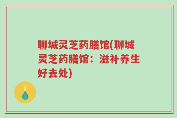 聊城灵芝药膳馆(聊城灵芝药膳馆:滋补养生好去处)-第1张图片-超越 聊城灵芝药膳馆(聊城灵芝药膳馆:滋补养生好去处)-第1张图片-超越