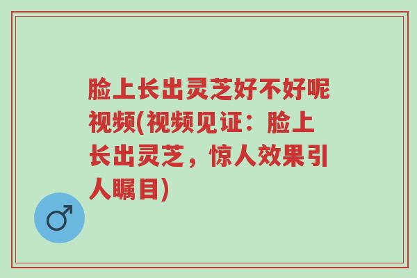 脸上长出灵芝好不好呢视频(视频见证:脸上长出灵芝,惊人效果引人瞩目)-第1张图片-超越 脸上长出灵芝好不好呢视频(视频见证:脸上长出灵芝,惊人效果引人瞩目)-第1张图片-超越