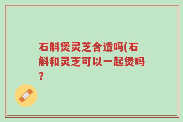 石斛煲灵芝合适吗(石斛和灵芝可以一起煲吗?-第1张图片-超越 石斛煲灵芝合适吗(石斛和灵芝可以一起煲吗?-第1张图片-超越