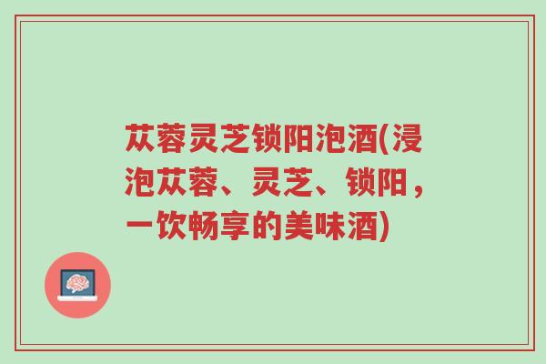 苁蓉灵芝锁阳泡酒(浸泡苁蓉、灵芝、锁阳,一饮畅享的美味酒)-第1张图片-超越 苁蓉灵芝锁阳泡酒(浸泡苁蓉、灵芝、锁阳,一饮畅享的美味酒)-第1张图片-超越