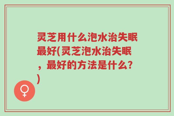 灵芝用什么泡水治失眠最好(灵芝泡水治失眠,最好的方法是什么?)-第1张图片-超越 灵芝用什么泡水治失眠最好(灵芝泡水治失眠,最好的方法是什么?)-第1张图片-超越