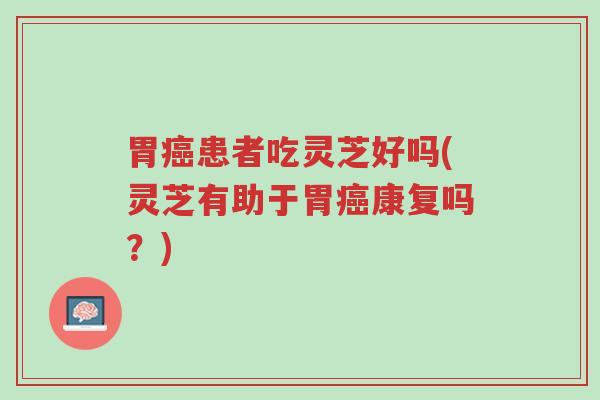 胃癌患者吃灵芝好吗(灵芝有助于胃癌康复吗？)-第1张图片-超越