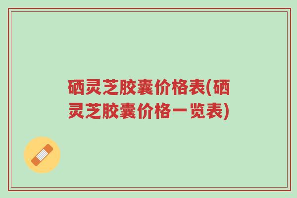 硒灵芝胶囊价格表(硒灵芝胶囊价格一览表)-第1张图片-超越 硒灵芝胶囊价格表(硒灵芝胶囊价格一览表)-第1张图片-超越