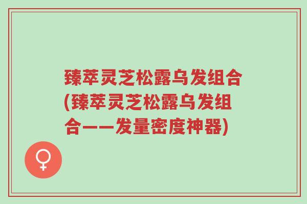 臻萃灵芝松露乌发组合(臻萃灵芝松露乌发组合——发量密度神器)-第1张图片-超越 臻萃灵芝松露乌发组合(臻萃灵芝松露乌发组合——发量密度神器)-第1张图片-超越