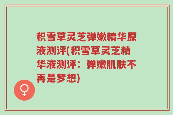 积雪草灵芝弹嫩精华原液测评(积雪草灵芝精华液测评：弹嫩肌肤不再是梦想)-第1张图片-超越