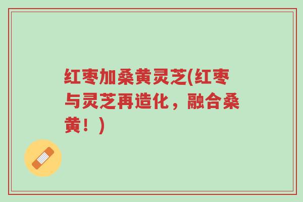红枣加桑黄灵芝(红枣与灵芝再造化，融合桑黄！)-第1张图片-超越