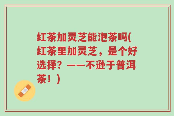 红茶加灵芝能泡茶吗(红茶里加灵芝，是个好选择？——不逊于普洱茶！)-第1张图片-超越