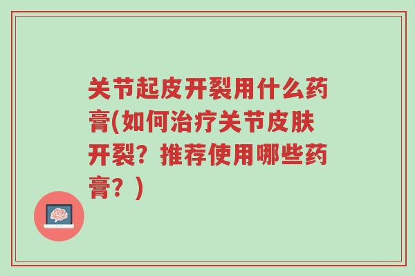 关节起皮开裂用什么药膏(如何治疗关节皮肤开裂?推荐使用哪些药膏?)-第1张图片-超越 关节起皮开裂用什么药膏(如何治疗关节皮肤开裂?推荐使用哪些药膏?)-第1张图片-超越