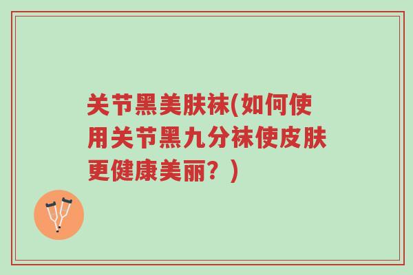 关节黑美肤袜(如何使用关节黑九分袜使皮肤更健康美丽?)-第1张图片-超越 关节黑美肤袜(如何使用关节黑九分袜使皮肤更健康美丽?)-第1张图片-超越
