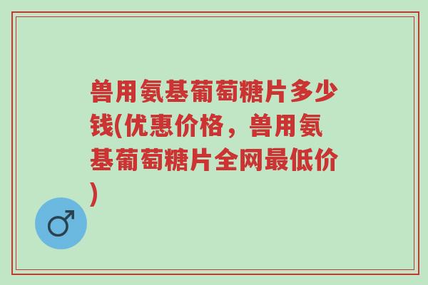 兽用氨基葡萄糖片多少钱(优惠价格,兽用氨基葡萄糖片全网最低价)-第1张图片-超越 兽用氨基葡萄糖片多少钱(优惠价格,兽用氨基葡萄糖片全网最低价)-第1张图片-超越