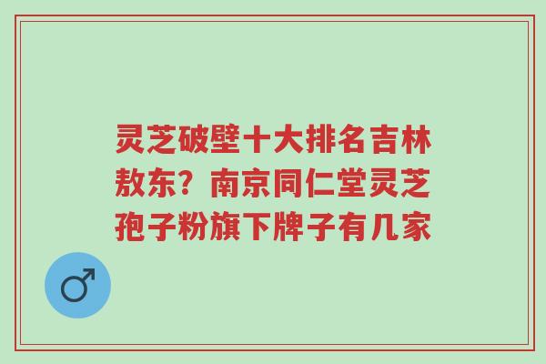 灵芝破壁十大排名吉林敖东?南京同仁堂灵芝孢子粉旗下牌子有几家-第1张图片-超越 灵芝破壁十大排名吉林敖东?南京同仁堂灵芝孢子粉旗下牌子有几家-第1张图片-超越
