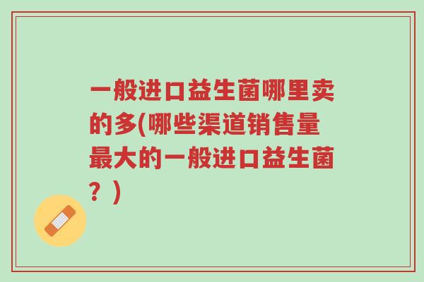 一般进口益生菌哪里卖的多(哪些渠道销售量最大的一般进口益生菌?)-第1张图片-超越 一般进口益生菌哪里卖的多(哪些渠道销售量最大的一般进口益生菌?)-第1张图片-超越