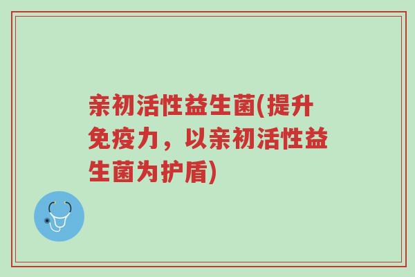 亲初活性益生菌(提升免疫力,以亲初活性益生菌为护盾)-第1张图片-超越 亲初活性益生菌(提升免疫力,以亲初活性益生菌为护盾)-第1张图片-超越
