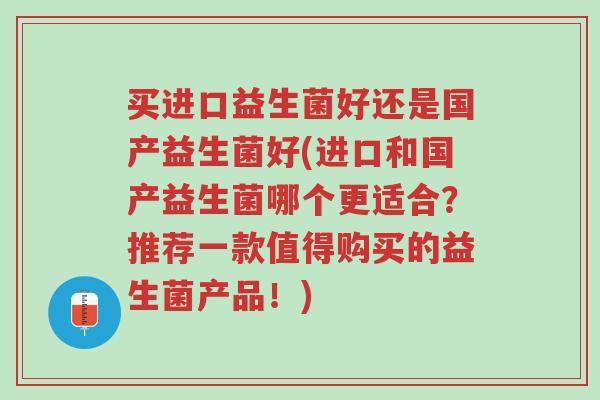 买进口益生菌好还是国产益生菌好(进口和国产益生菌哪个更适合?推荐一款值得购买的益生菌产品!)-第1张图片-超越 买进口益生菌好还是国产益生菌好(进口和国产益生菌哪个更适合?推荐一款值得购买的益生菌产品!)-第1张图片-超越