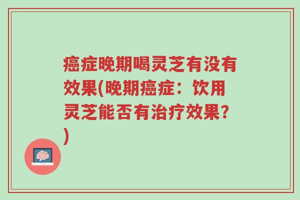 癌症晚期喝灵芝有没有效果(晚期癌症：饮用灵芝能否有治疗效果？)-第1张图片-超越
