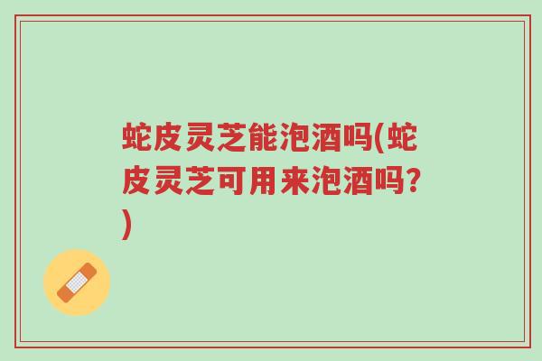 蛇皮灵芝能泡酒吗(蛇皮灵芝可用来泡酒吗?)-第1张图片-超越 蛇皮灵芝能泡酒吗(蛇皮灵芝可用来泡酒吗?)-第1张图片-超越