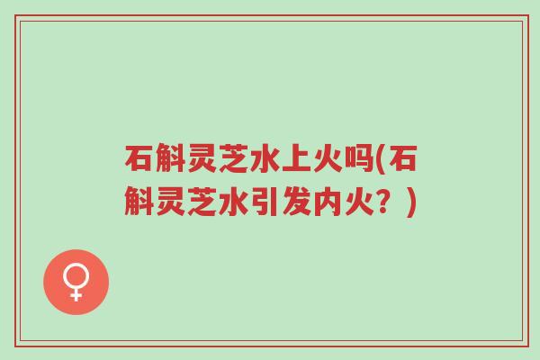 石斛灵芝水上火吗(石斛灵芝水引发内火?)-第1张图片-超越 石斛灵芝水上火吗(石斛灵芝水引发内火?)-第1张图片-超越
