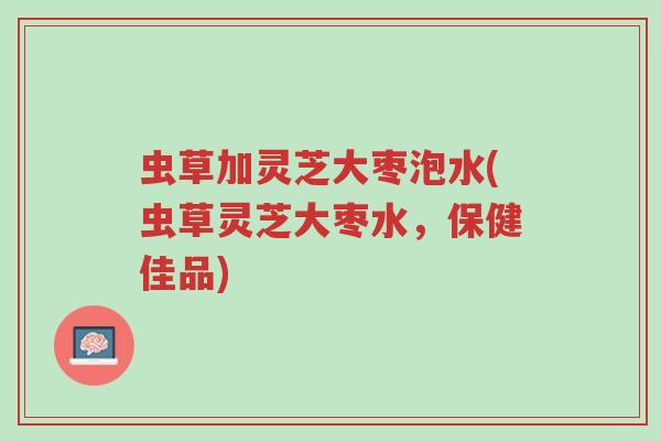 虫草加灵芝大枣泡水(虫草灵芝大枣水,保健佳品)-第1张图片-超越 虫草加灵芝大枣泡水(虫草灵芝大枣水,保健佳品)-第1张图片-超越