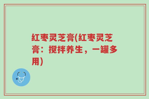 红枣灵芝膏(红枣灵芝膏:搅拌养生,一罐多用)-第1张图片-超越 红枣灵芝膏(红枣灵芝膏:搅拌养生,一罐多用)-第1张图片-超越