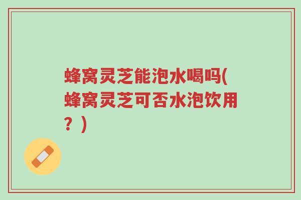 蜂窝灵芝能泡水喝吗(蜂窝灵芝可否水泡饮用？)-第1张图片-超越
