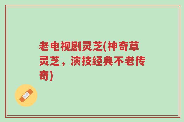 老电视剧灵芝(神奇草灵芝，演技经典不老传奇)-第1张图片-超越