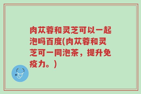 肉苁蓉和灵芝可以一起泡吗百度(肉苁蓉和灵芝可一同泡茶,提升免疫力。)-第1张图片-超越 肉苁蓉和灵芝可以一起泡吗百度(肉苁蓉和灵芝可一同泡茶,提升免疫力。)-第1张图片-超越