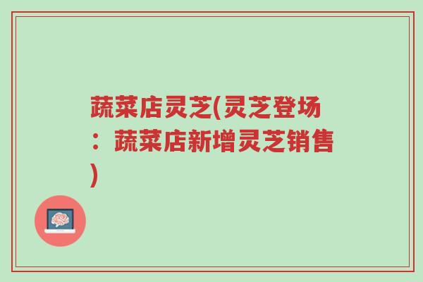 蔬菜店灵芝(灵芝登场:蔬菜店新增灵芝销售)-第1张图片-超越 蔬菜店灵芝(灵芝登场:蔬菜店新增灵芝销售)-第1张图片-超越