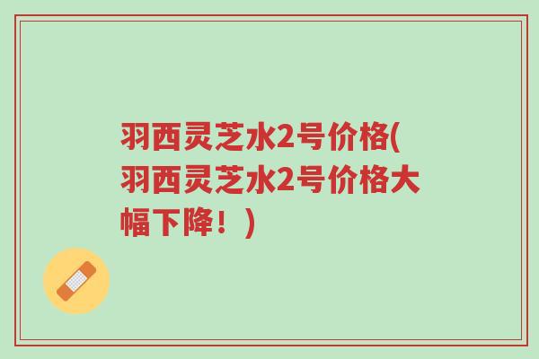 羽西灵芝水2号价格(羽西灵芝水2号价格大幅下降！)-第1张图片-超越