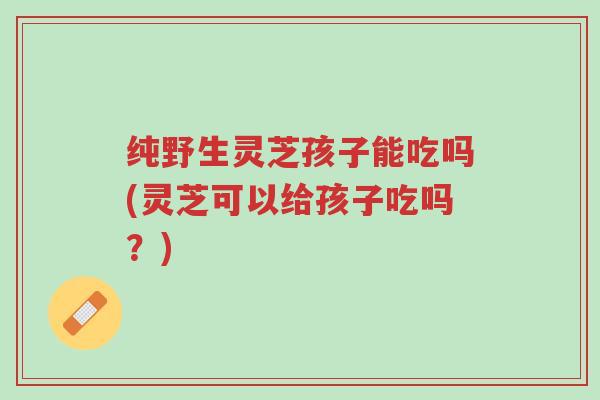 纯野生灵芝孩子能吃吗(灵芝可以给孩子吃吗?)-第1张图片-超越 纯野生灵芝孩子能吃吗(灵芝可以给孩子吃吗?)-第1张图片-超越