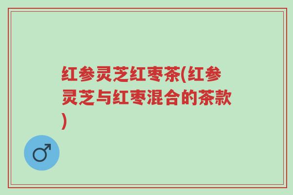 红参灵芝红枣茶(红参灵芝与红枣混合的茶款)-第1张图片-超越 红参灵芝红枣茶(红参灵芝与红枣混合的茶款)-第1张图片-超越