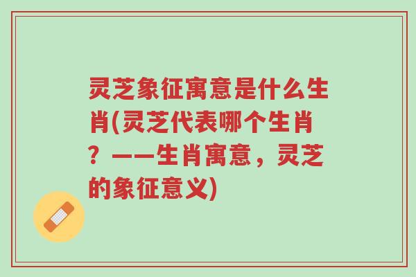 灵芝象征寓意是什么生肖(灵芝代表哪个生肖?——生肖寓意,灵芝的象征意义)-第1张图片-超越 灵芝象征寓意是什么生肖(灵芝代表哪个生肖?——生肖寓意,灵芝的象征意义)-第1张图片-超越