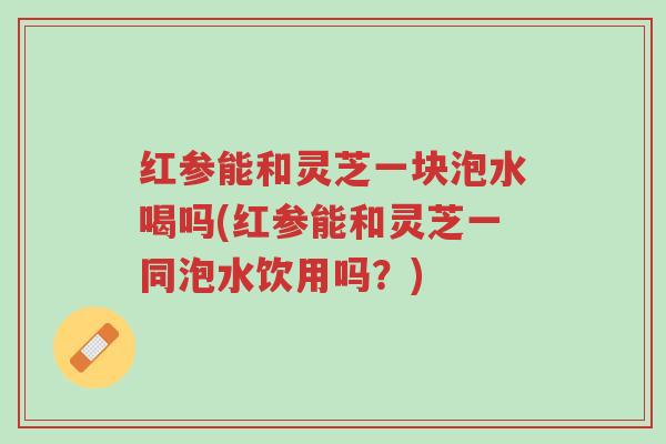 红参能和灵芝一块泡水喝吗(红参能和灵芝一同泡水饮用吗？)-第1张图片-超越