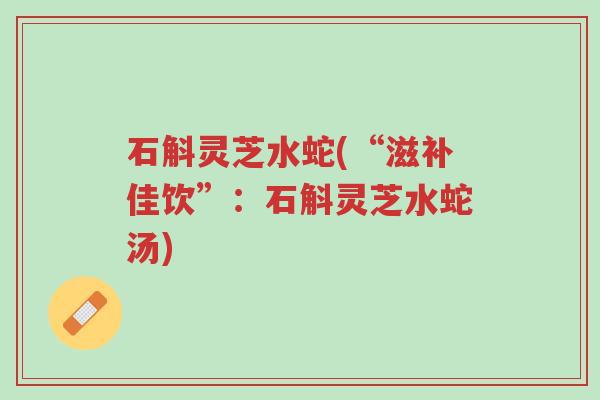 石斛灵芝水蛇(“滋补佳饮”:石斛灵芝水蛇汤)-第1张图片-超越 石斛灵芝水蛇(“滋补佳饮”:石斛灵芝水蛇汤)-第1张图片-超越