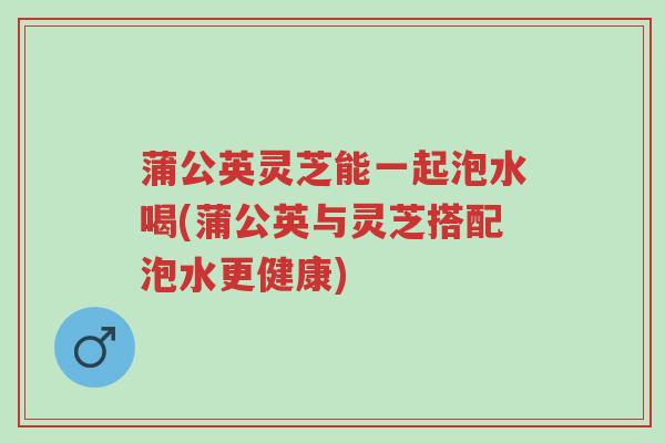 蒲公英灵芝能一起泡水喝(蒲公英与灵芝搭配泡水更健康)-第1张图片-超越 蒲公英灵芝能一起泡水喝(蒲公英与灵芝搭配泡水更健康)-第1张图片-超越