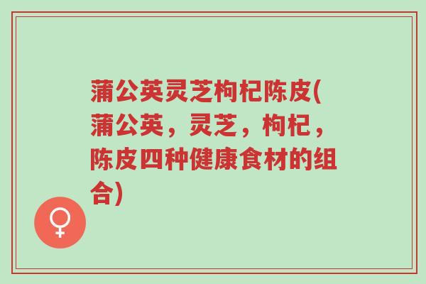 蒲公英灵芝枸杞陈皮(蒲公英,灵芝,枸杞,陈皮四种健康食材的组合)-第1张图片-超越 蒲公英灵芝枸杞陈皮(蒲公英,灵芝,枸杞,陈皮四种健康食材的组合)-第1张图片-超越